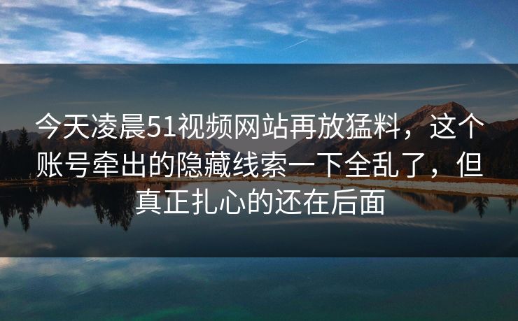 今天凌晨51视频网站再放猛料,这个账号牵出的隐藏线索一下全乱了,但真正扎心的还在后面 今天凌晨51视频网站再放猛料,这个账号牵出的隐藏线索一下全乱了,但真正扎心的还在后面