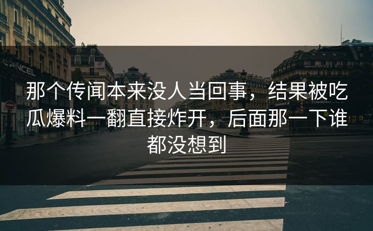 那个传闻本来没人当回事,结果被吃瓜爆料一翻直接炸开,后面那一下谁都没想到 那个传闻本来没人当回事,结果被吃瓜爆料一翻直接炸开,后面那一下谁都没想到